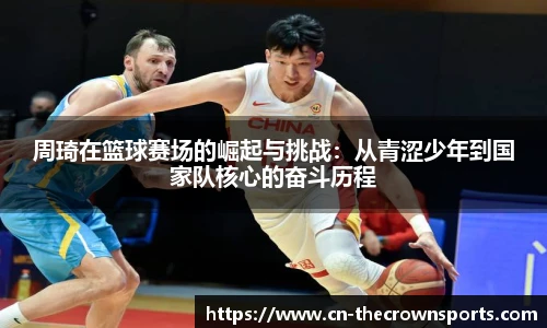 周琦在篮球赛场的崛起与挑战：从青涩少年到国家队核心的奋斗历程